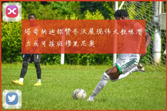 塔奇纳迪称赞齐沃展现伟大教练潜力或可接班穆里尼奥