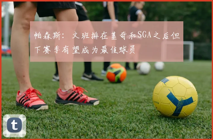 帕森斯：文班排在基奇和SGA之后但下赛季有望成为最佳球员