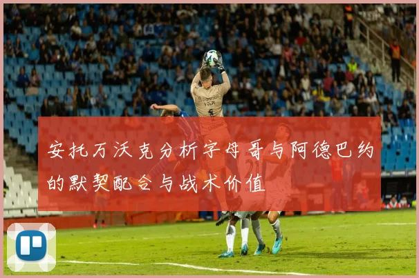 安托万沃克分析字母哥与阿德巴约的默契配合与战术价值
