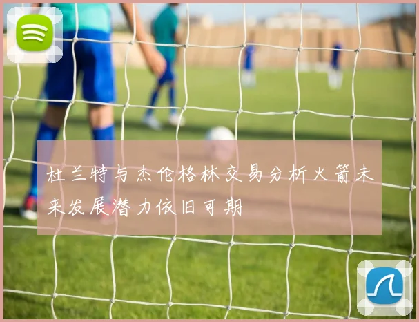 杜兰特与杰伦格林交易分析火箭未来发展潜力依旧可期