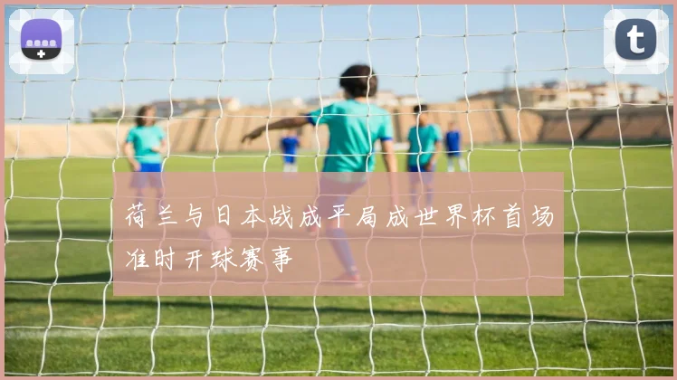 荷兰与日本战成平局成世界杯首场准时开球赛事