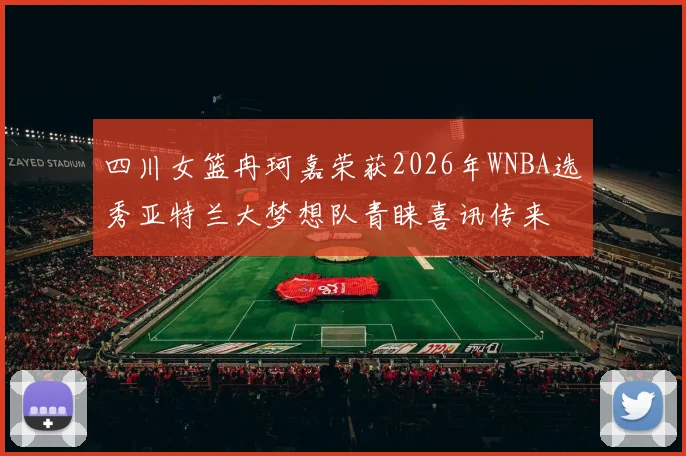 四川女篮冉珂嘉荣获2026年WNBA选秀亚特兰大梦想队青睐喜讯传来