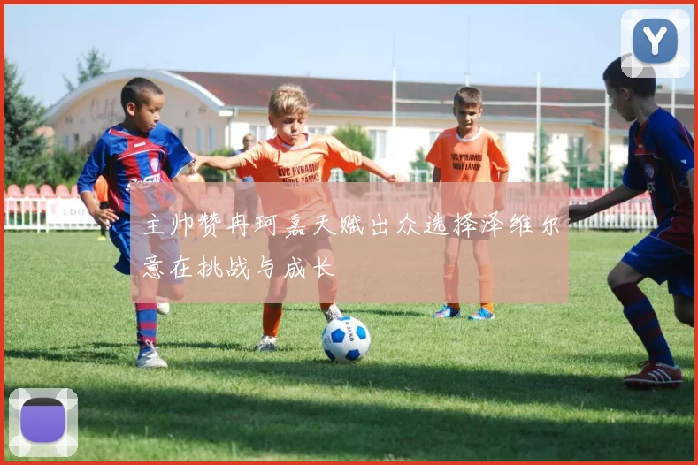 主帅赞冉珂嘉天赋出众选择泽维尔意在挑战与成长