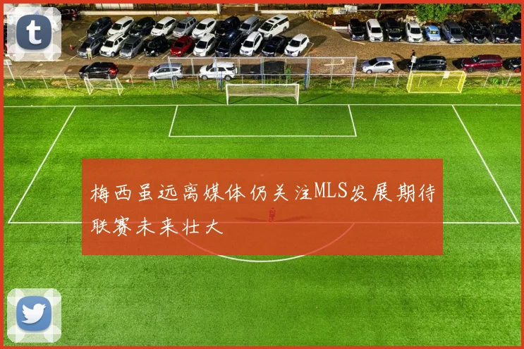 梅西虽远离媒体仍关注MLS发展期待联赛未来壮大