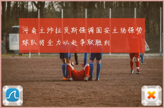 河南主帅拉莫斯强调国安主场强势球队将全力以赴争取胜利