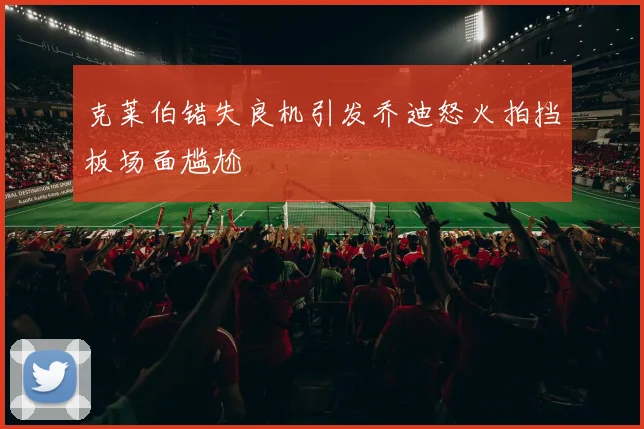 克莱伯错失良机引发乔迪怒火拍挡板场面尴尬