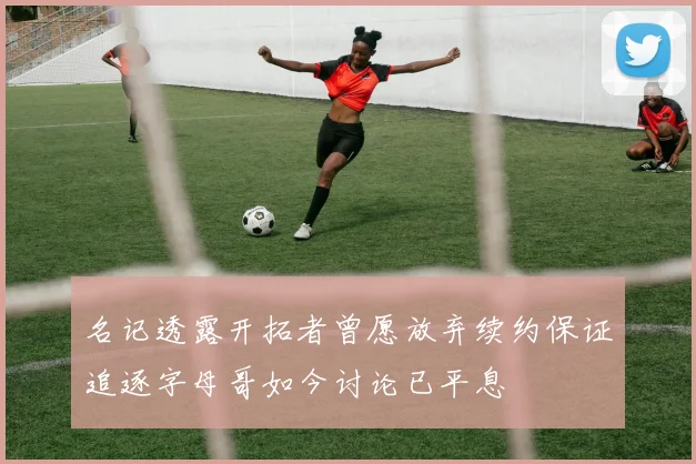 名记透露开拓者曾愿放弃续约保证追逐字母哥如今讨论已平息