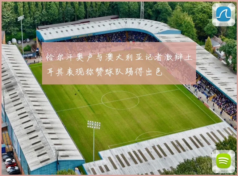恰尔汗奥卢与澳大利亚记者激辩土耳其表现称赞球队踢得出色