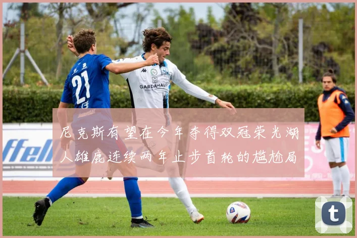 尼克斯有望在今年夺得双冠荣光湖人雄鹿连续两年止步首轮的尴尬局面