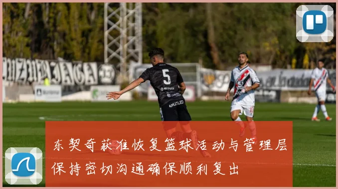 东契奇获准恢复篮球活动与管理层保持密切沟通确保顺利复出