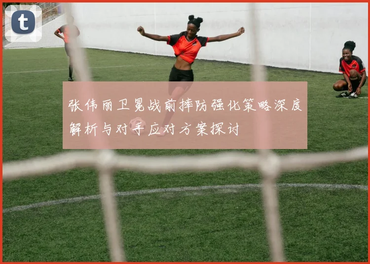 张伟丽卫冕战前摔防强化策略深度解析与对手应对方案探讨