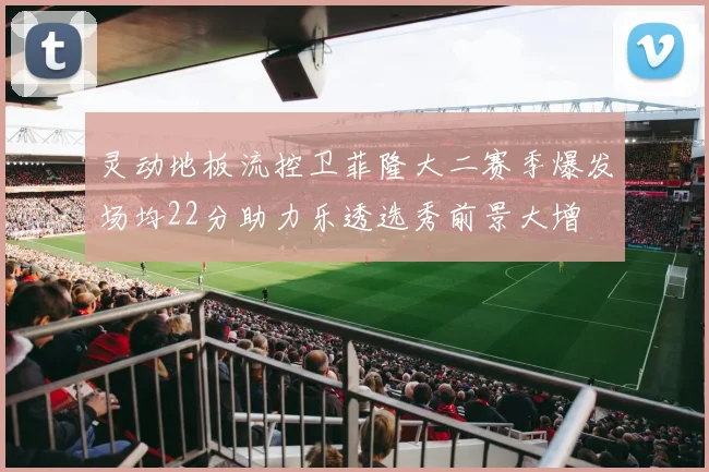灵动地板流控卫菲隆大二赛季爆发场均22分助力乐透选秀前景大增