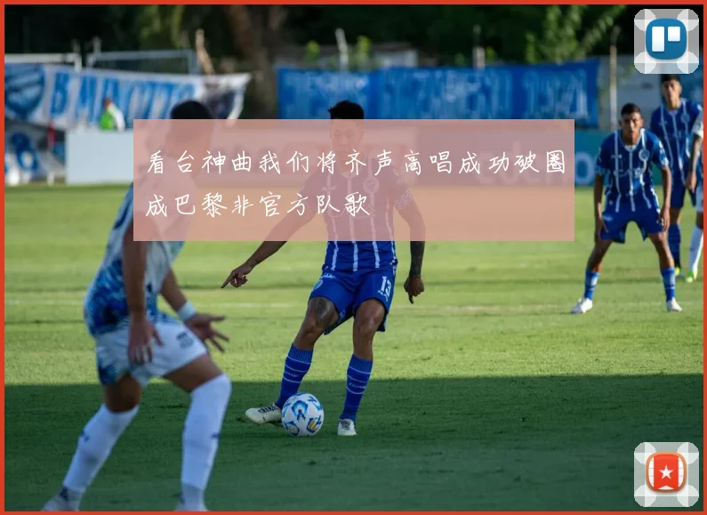 看台神曲我们将齐声高唱成功破圈成巴黎非官方队歌