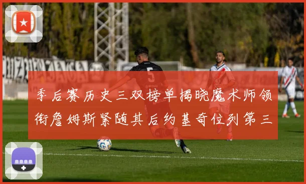 季后赛历史三双榜单揭晓魔术师领衔詹姆斯紧随其后约基奇位列第三