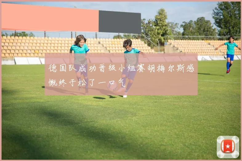 德国队成功晋级小组赛胡梅尔斯感慨终于松了一口气