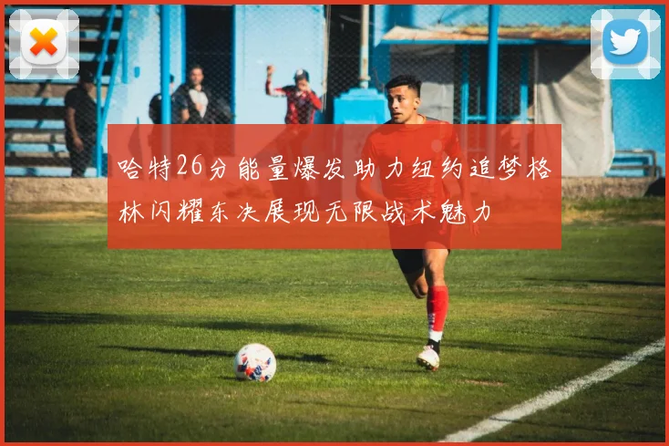 哈特26分能量爆发助力纽约追梦格林闪耀东决展现无限战术魅力