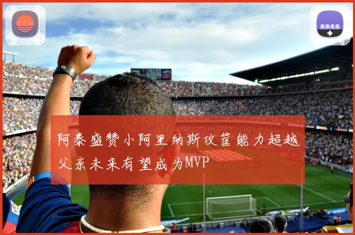 阿泰盛赞小阿里纳斯攻筐能力超越父亲未来有望成为MVP