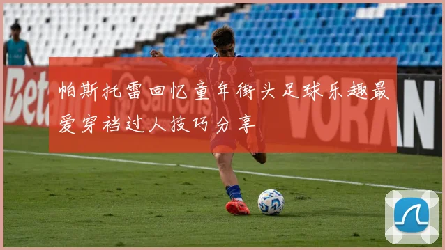 帕斯托雷回忆童年街头足球乐趣最爱穿裆过人技巧分享