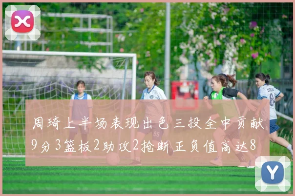 周琦上半场表现出色三投全中贡献9分3篮板2助攻2抢断正负值高达8
