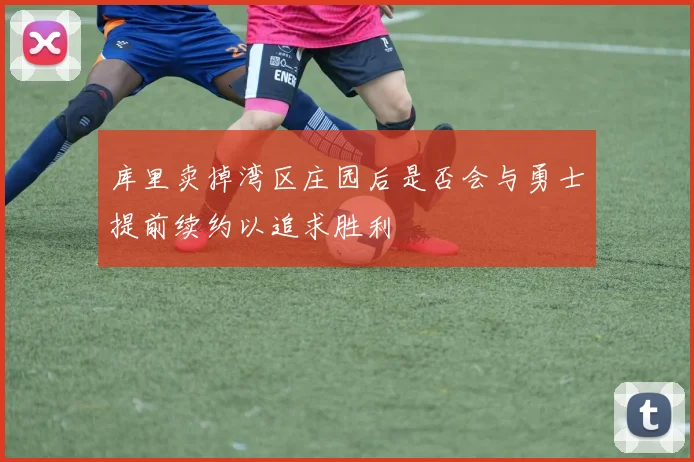 库里卖掉湾区庄园后是否会与勇士提前续约以追求胜利