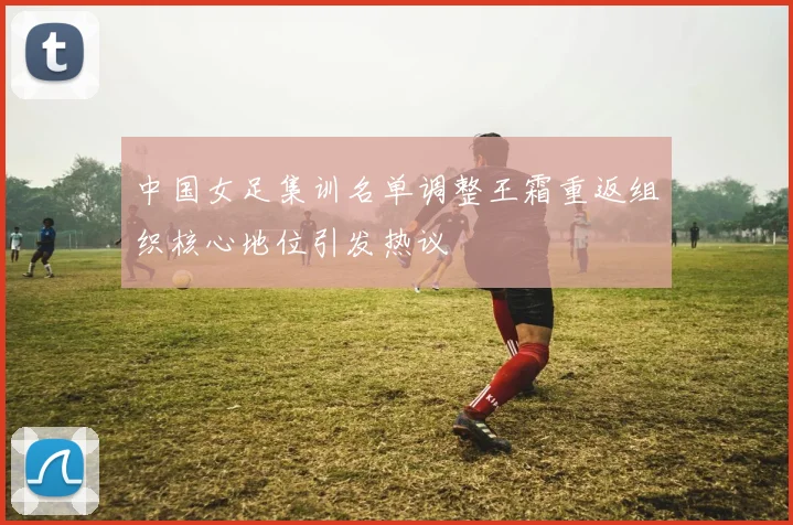 中国女足集训名单调整王霜重返组织核心地位引发热议