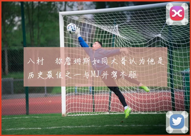 八村塁称詹姆斯如同大哥认为他是历史最佳之一与MJ并驾齐驱