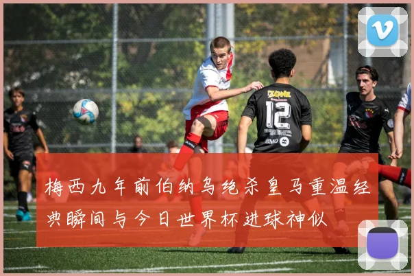 梅西九年前伯纳乌绝杀皇马重温经典瞬间与今日世界杯进球神似