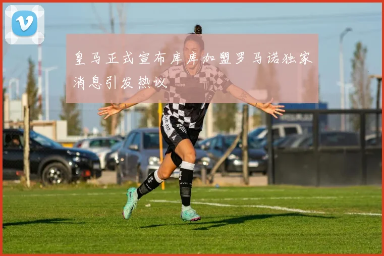 皇马正式宣布库库加盟罗马诺独家消息引发热议