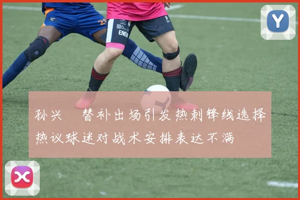 孙兴慜替补出场引发热刺锋线选择热议球迷对战术安排表达不满