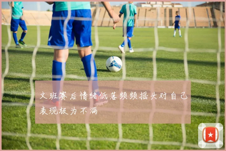 文班赛后情绪低落频频摇头对自己表现极为不满