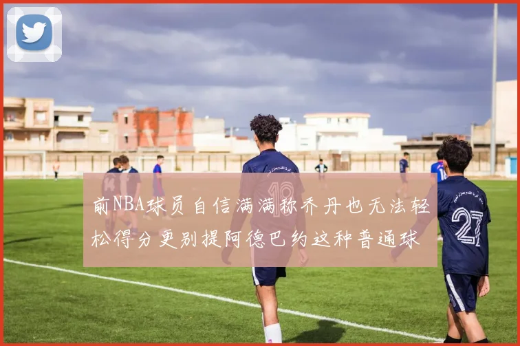 前NBA球员自信满满称乔丹也无法轻松得分更别提阿德巴约这种普通球员