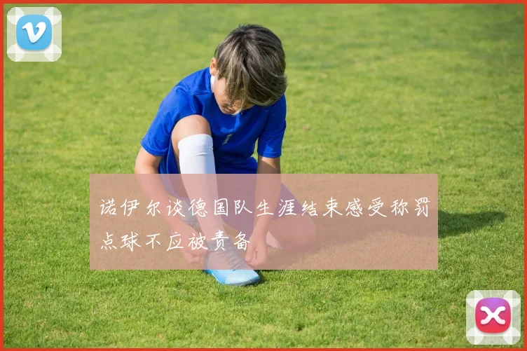 诺伊尔谈德国队生涯结束感受称罚点球不应被责备