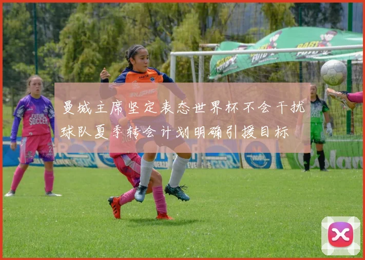 曼城主席坚定表态世界杯不会干扰球队夏季转会计划明确引援目标