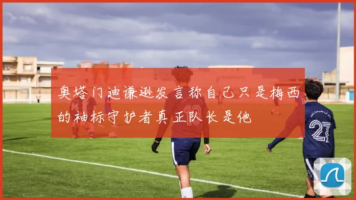 奥塔门迪谦逊发言称自己只是梅西的袖标守护者真正队长是他