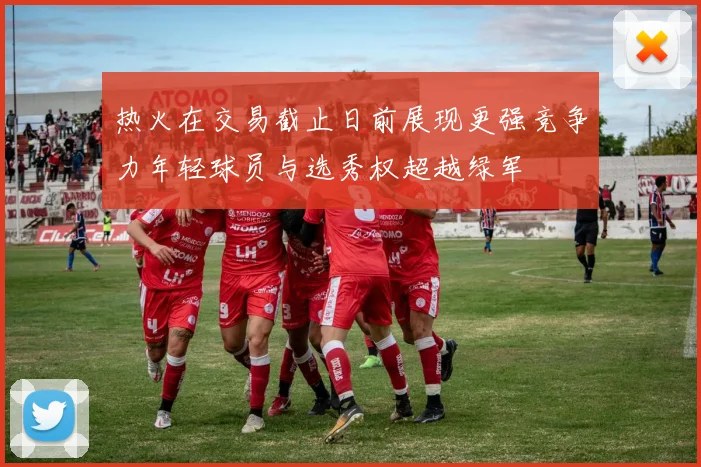 热火在交易截止日前展现更强竞争力年轻球员与选秀权超越绿军
